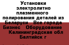 Установки электролитно-плазменного  полирования деталей из Беларуси - Все города Бизнес » Оборудование   . Калининградская обл.,Балтийск г.